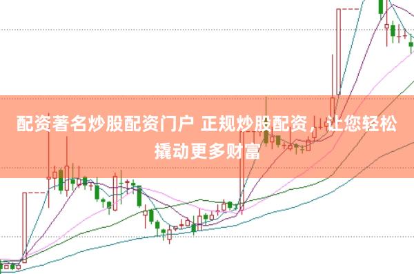 配资著名炒股配资门户 正规炒股配资，让您轻松撬动更多财富