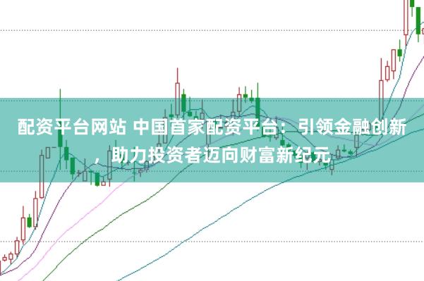 配资平台网站 中国首家配资平台：引领金融创新，助力投资者迈向财富新纪元