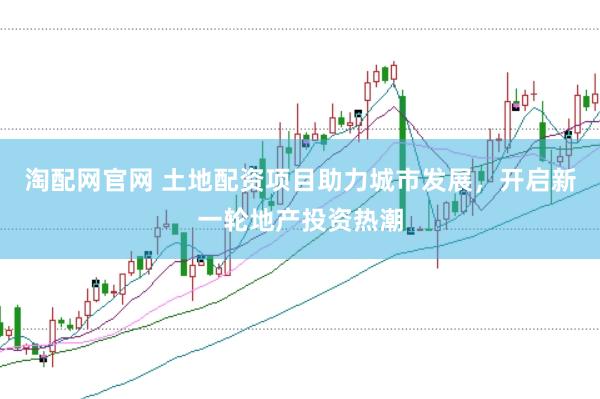 淘配网官网 土地配资项目助力城市发展，开启新一轮地产投资热潮