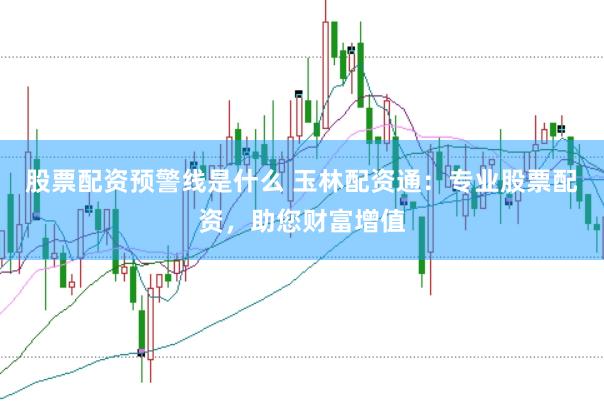 股票配资预警线是什么 玉林配资通：专业股票配资，助您财富增值