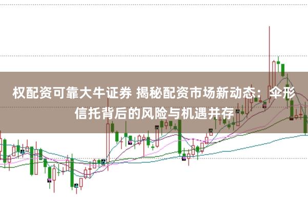 权配资可靠大牛证券 揭秘配资市场新动态：伞形信托背后的风险与机遇并存