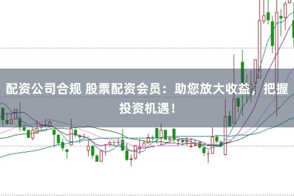 配资公司合规 股票配资会员：助您放大收益，把握投资机遇！