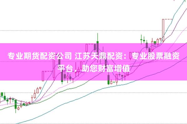 专业期货配资公司 江苏天鼎配资：专业股票融资平台，助您财富增值