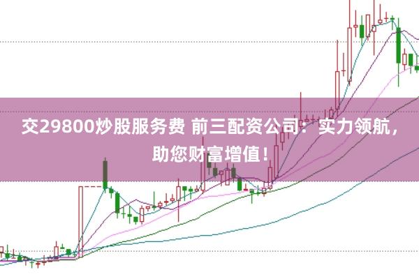 交29800炒股服务费 前三配资公司:实力领航,助您财富增值!