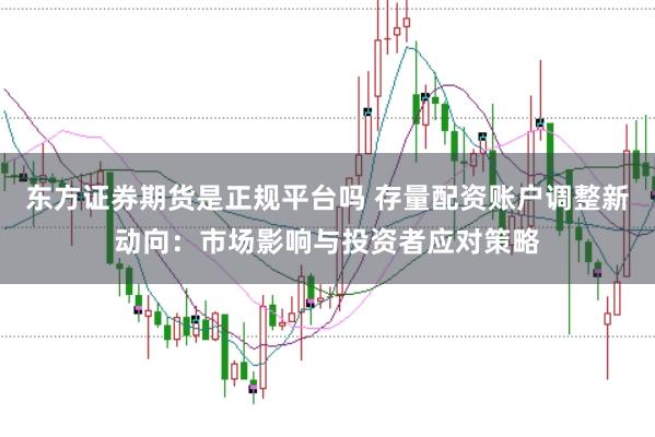 东方证券期货是正规平台吗 存量配资账户调整新动向：市场影响与投资者应对策略