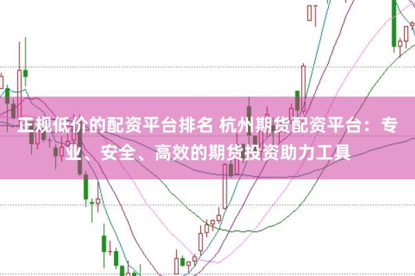 正规低价的配资平台排名 杭州期货配资平台：专业、安全、高效的期货投资助力工具