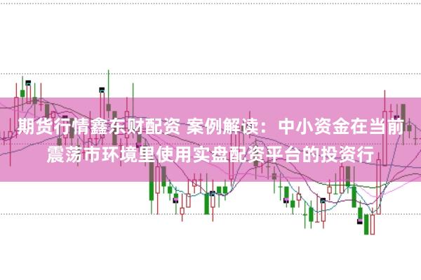 期货行情鑫东财配资 案例解读：中小资金在当前震荡市环境里使用实盘配资平台的投资行
