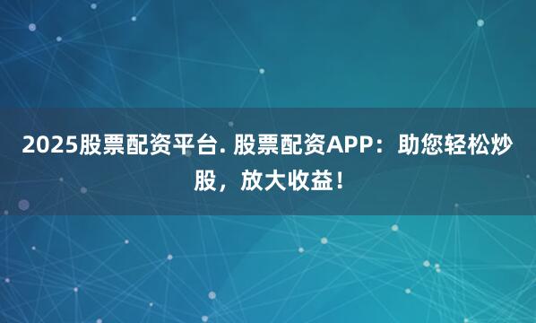 2025股票配资平台. 股票配资APP:助您轻松炒股,放大收益!