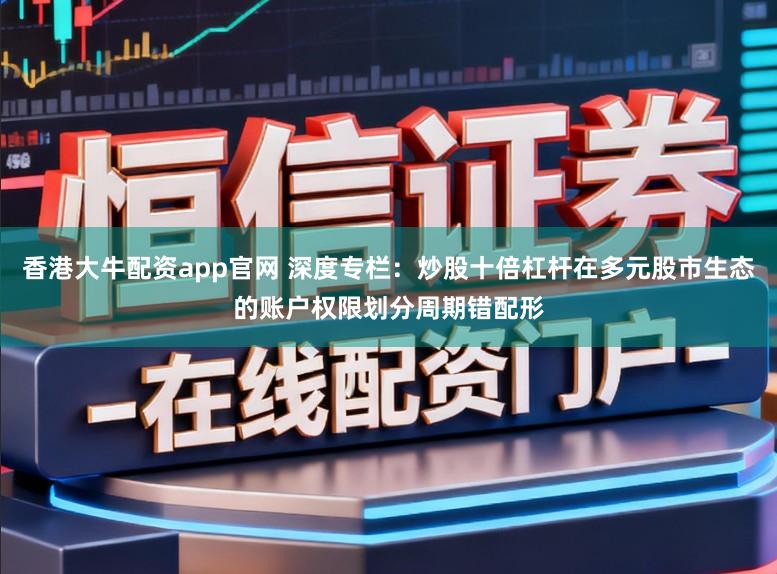 香港大牛配资app官网 深度专栏：炒股十倍杠杆在多元股市生态的账户权限划分周期错配形