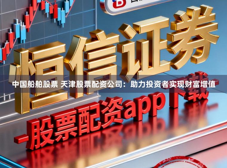 中国船舶股票 天津股票配资公司：助力投资者实现财富增值