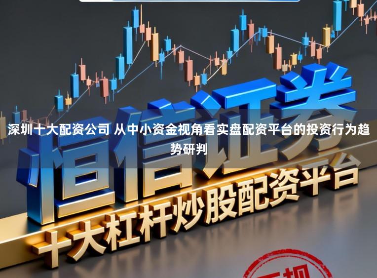 深圳十大配资公司 从中小资金视角看实盘配资平台的投资行为趋势研判