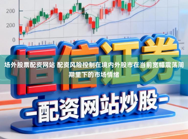 场外股票配资网站 配资风险控制在境内外股市在当前宽幅震荡周期里下的市场情绪